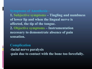 Symptoms of Anesthesia 1. Subjective symptoms – Tingling and numbness
of lower lip and when the lingual nerve is
affected, the tip of the tongue.
2. Objective symptoms – Instrumentation
necessary to demonstrate absence of pain
sensation.
Complication
-facial nerve paralysis
-pain due to contact with the bone too forcefully.

 