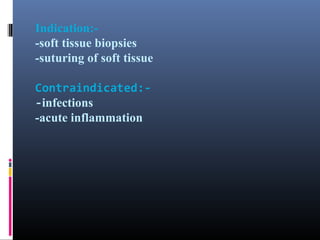 Indication:-soft tissue biopsies
-suturing of soft tissue
Contraindicated:-infections
-acute inflammation

 