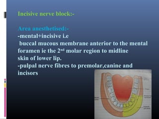 Incisive nerve block:Area anesthetised:-mental+incisive i.e
buccal mucous membrane anterior to the mental
foramen ie the 2nd molar region to midline
skin of lower lip.
-pulpal nerve fibres to premolar,canine and
incisors

 