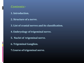 Contents:1. Introduction.
2. Structure of a nerve.
3. List of cranial nerves and its classification.
4. Embryology of trigeminal nerve.
5. Nuclei of trigeminal nerve.
6. Trigeminal Ganglion.
7.Course of trigeminal nerve.

 