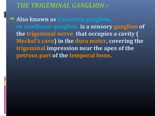 THE TRIGEMINAL GANGLION :Also known as Gasserian ganglion,
or semilunar ganglion, is a sensory ganglion of
the trigeminal nerve that occupies a cavity (
Meckel's cave) in the dura mater, covering the
trigeminal impression near the apex of the
petrous part of the temporal bone.

 