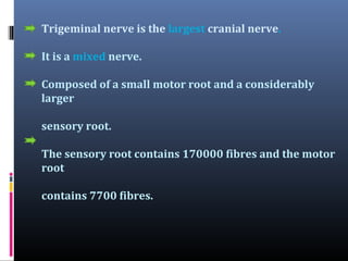 Trigeminal nerve is the largest cranial nerve.
It is a mixed nerve.
Composed of a small motor root and a considerably
larger
sensory root.
The sensory root contains 170000 fibres and the motor
root
contains 7700 fibres.

 