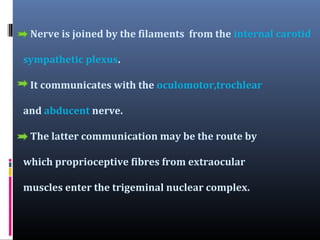 Nerve is joined by the filaments from the internal carotid
sympathetic plexus.
It communicates with the oculomotor,trochlear
and abducent nerve.
The latter communication may be the route by
which proprioceptive fibres from extraocular
muscles enter the trigeminal nuclear complex.

 