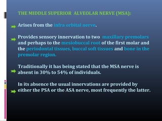 THE MIDDLE SUPERIOR ALVEOLAR NERVE (MSA):
Arises from the infra orbital nerve.
Provides sensory innervation to two maxillary premolars
and perhaps to the mesiobuccal root of the first molar and
the periodontal tissues, buccal soft tissues and bone in the
premolar region.
Traditionally it has being stated that the MSA nerve is
absent in 30% to 54% of individuals.
In its absence the usual innervations are provided by
either the PSA or the ASA nerve, most frequently the latter.

 