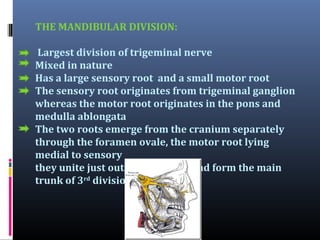 THE MANDIBULAR DIVISION:
Largest division of trigeminal nerve
Mixed in nature
Has a large sensory root and a small motor root
The sensory root originates from trigeminal ganglion
whereas the motor root originates in the pons and
medulla ablongata
The two roots emerge from the cranium separately
through the foramen ovale, the motor root lying
medial to sensory
they unite just outside the skull and form the main
trunk of 3rd division

 