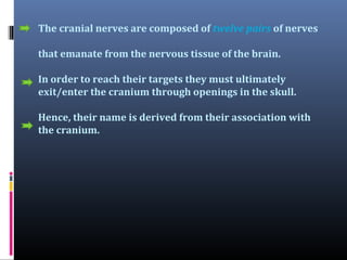 The cranial nerves are composed of twelve pairs of nerves
that emanate from the nervous tissue of the brain.
In order to reach their targets they must ultimately
exit/enter the cranium through openings in the skull.
Hence, their name is derived from their association with
the cranium.

 