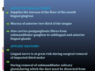 SUPPLY OF LINGUAL NERVE
Supplies the mucosa of the floor of the mouth
lingual gingivae
Mucosa of anterior two third of the tongue
Also carries postganglionic fibres from
submandibular ganglion to sublingual and anterior
lingual glands
APPLIED ANATOMY
Lingual nerve is at great risk during surgical removal
of impacted third molar
During removal of submandibular salivary
gland,during which the duct must be dissected from

 