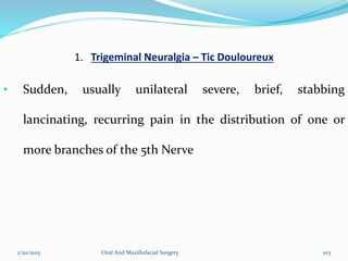 1. Trigeminal Neuralgia – Tic Douloureux
• Sudden, usually unilateral severe, brief, stabbing
lancinating, recurring pain in the distribution of one or
more branches of the 5th Nerve
1/20/2015 Oral And Maxillofacial Surgery 103
 