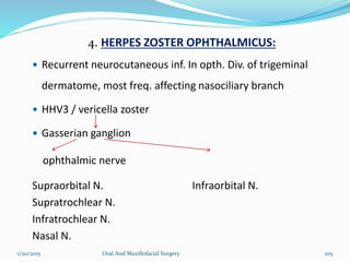 4. HERPES ZOSTER OPHTHALMICUS:
 Recurrent neurocutaneous inf. In opth. Div. of trigeminal
dermatome, most freq. affecting nasociliary branch
 HHV3 / vericella zoster
 Gasserian ganglion
ophthalmic nerve
Supraorbital N. Infraorbital N.
Supratrochlear N.
Infratrochlear N.
Nasal N.
1/20/2015 Oral And Maxillofacial Surgery 105
 