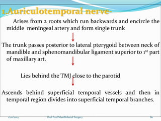 1.Auriculotemporal nerve-
Arises from 2 roots which run backwards and encircle the
middle meningeal artery and form single trunk
The trunk passes posterior to lateral pterygoid between neck of
mandible and sphenomandibular ligament superior to 1st part
of maxillary art.
Lies behind the TMJ close to the parotid
Ascends behind superficial temporal vessels and then in
temporal region divides into superficial temporal branches.
1/20/2015 Oral And Maxillofacial Surgery 80
 