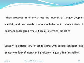 1/20/2015 Oral And Maxillofacial Surgery 88
-Then proceeds anteriorly across the muscles of tongue ,looping
medially and downwards to submandibular duct to deep surface of
submandibular gland where it break in terminal branches
-Sensory to anterior 2/3 of tonge along with special sensation also
sensory to floor of mouth and gingiva on lingual side of mandible.
 