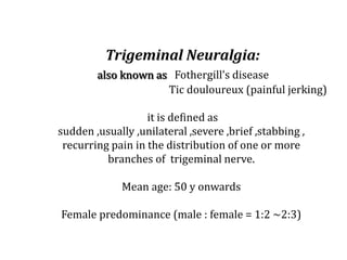 Trigeminal Neuralgia:
also known as Fothergill’s disease
Tic douloureux (painful jerking)
it is defined as
sudden ,usually ,unilateral ,severe ,brief ,stabbing ,
recurring pain in the distribution of one or more
branches of trigeminal nerve.
Mean age: 50 y onwards
Female predominance (male : female = 1:2 ~2:3)
 