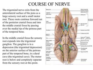 COURSE OF NERVE
The trigeminal nerve exits from the
anterolateral surface of the pons as a
large sensory root and a small motor
root. These roots continue forward out
of the posterior cranial fossa and into
the middle cranial fossa by passing
over the medial tip of the petrous part
of the temporal bone.
In the middle cranial fossa the sensory
root expands into the trigeminal
ganglion. The ganglion is in a
depression (the trigeminal depression)
on the anterior surface of the petrous
part of the temporal bone, in a dural
cave (the trigeminal cave). The motor
root is below and completely separate
from the sensory root at this point.
 