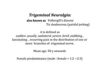 Trigeminal Neuralgia:
also known as Fothergill’s disease
Tic douloureux (painful jerking)
it is defined as
sudden ,usually ,unilateral ,severe ,brief ,stabbing ,
lancinating , recurring pain in the distribution of one or
more branches of trigeminal nerve.
Mean age: 50 y onwards
Female predominance (male : female = 1:2 ~2:3)
 