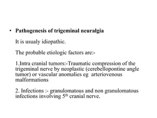 • Pathogenesis of trigeminal neuralgia
It is usualy idiopathic.
The probable etiologic factors are:-
1.Intra cranial tumors:-Traumatic compression of the
trigeminal nerve by neoplastic (cerebellopontine angle
tumor) or vascular anomalies eg arteriovenous
malformations
2. Infections :- granulomatous and non granulomatous
infections involving 5th cranial nerve.
 