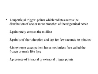 • 1.superficial trigger points which radiates across the
distribution of one or more branches of the trigeminal nerve
2.pain rarely crosses the midline
3.pain is of short duration and last for few seconds to minutes
4.in extreme cases patient has a motionless face called the
frozen or mask like face
5.presence of intraoral or extraoral trigger points
 