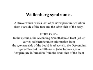 Wallenberg syndrome:-
A stroke which causes loss of pain/temperature sensation
from one side of the face and the other side of the body.
ETIOLOGY:-
In the medulla, the Ascending Spinothalamic Tract (which
carries pain/temperature information from
the opposite side of the body) is adjacent to the Descending
Spinal Tract of the fifth nerve (which carries pain
/temperature information from the same side of the face)
 