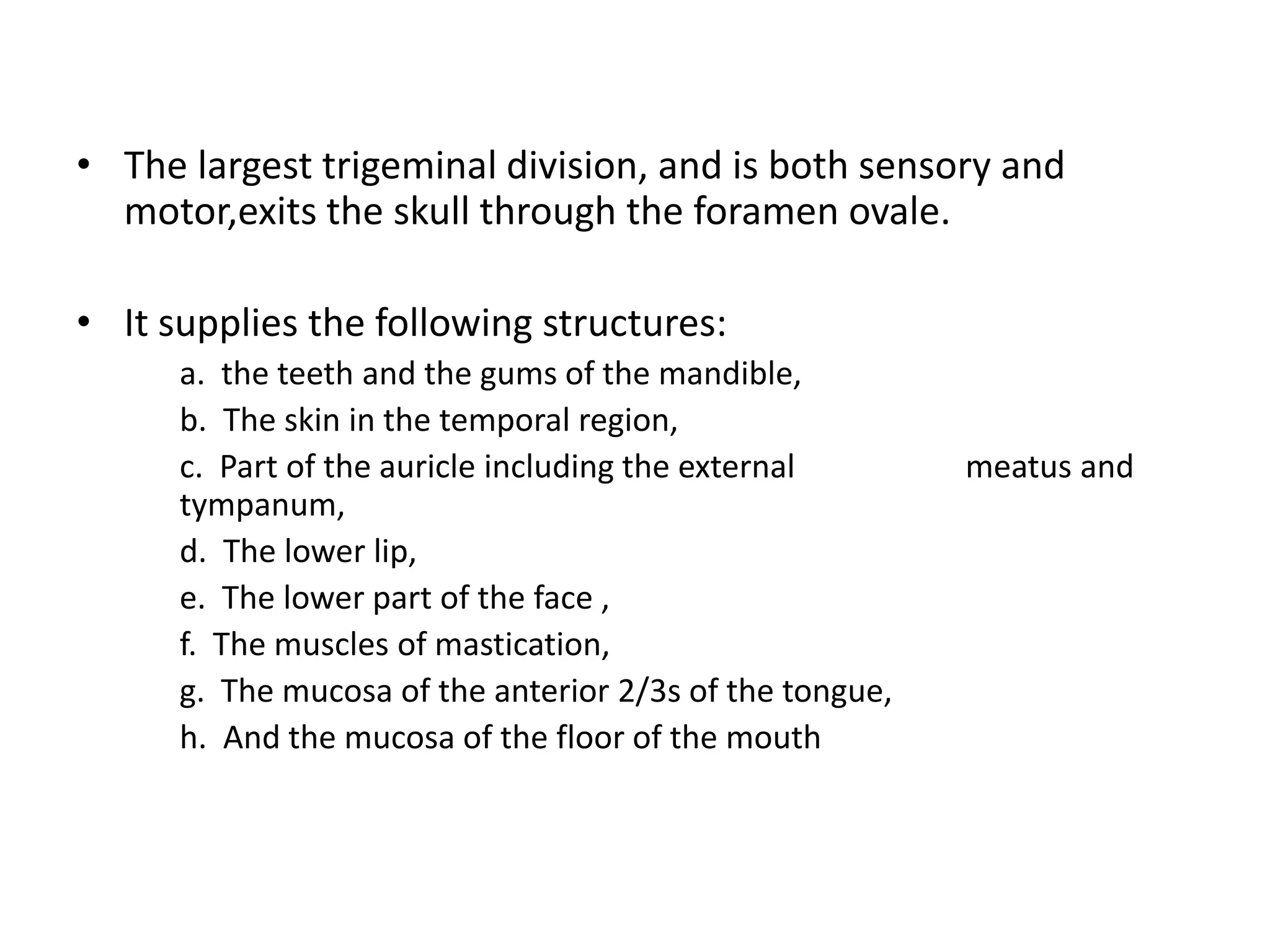 • The largest trigeminal division, and is both sensory and
motor,exits the skull through the foramen ovale.
• It supplies the following structures:
a. the teeth and the gums of the mandible,
b. The skin in the temporal region,
c. Part of the auricle including the external meatus and
tympanum,
d. The lower lip,
e. The lower part of the face ,
f. The muscles of mastication,
g. The mucosa of the anterior 2/3s of the tongue,
h. And the mucosa of the floor of the mouth
 