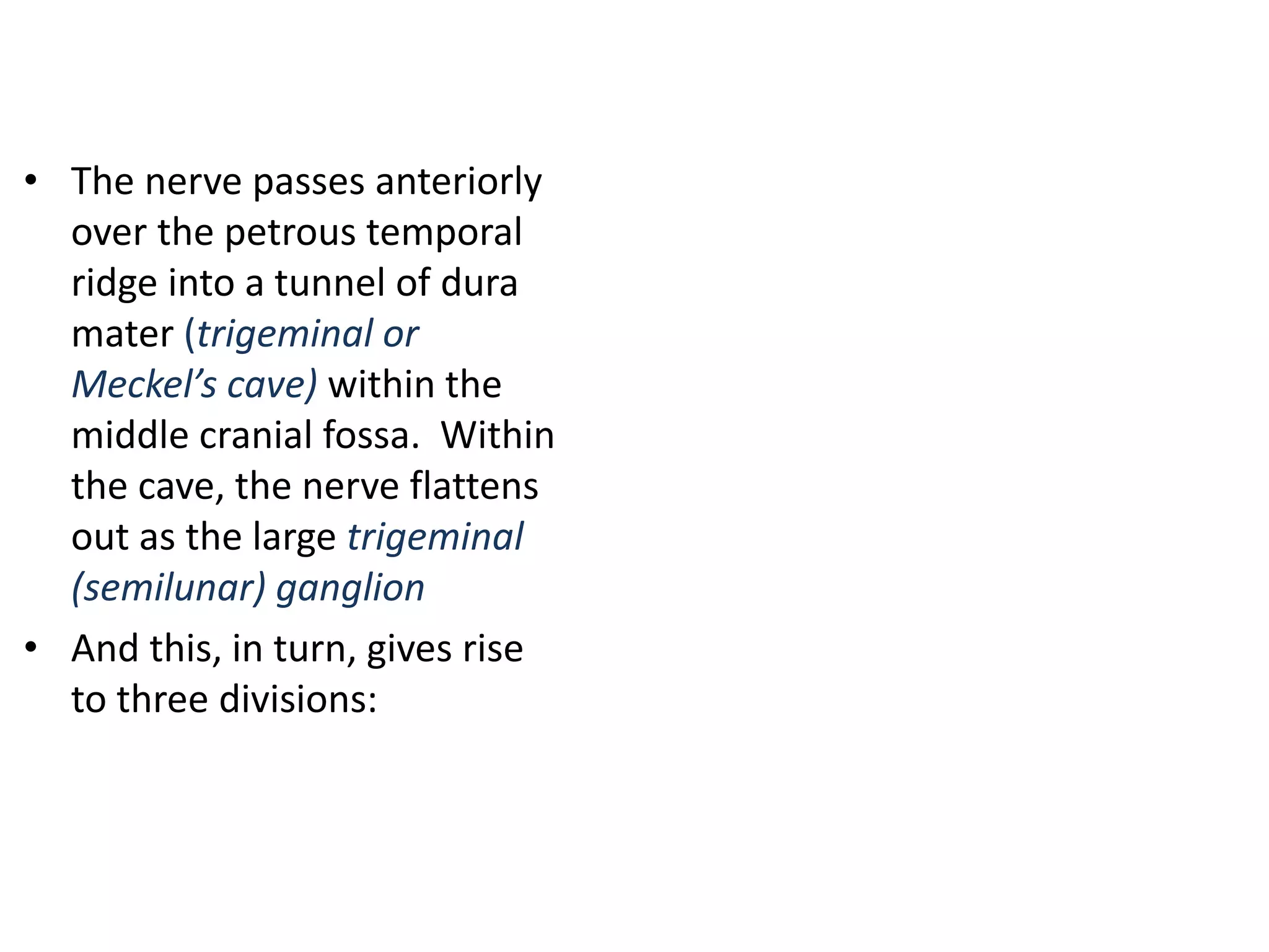 • The nerve passes anteriorly
over the petrous temporal
ridge into a tunnel of dura
mater (trigeminal or
Meckel’s cave) within the
middle cranial fossa. Within
the cave, the nerve flattens
out as the large trigeminal
(semilunar) ganglion
• And this, in turn, gives rise
to three divisions:
 