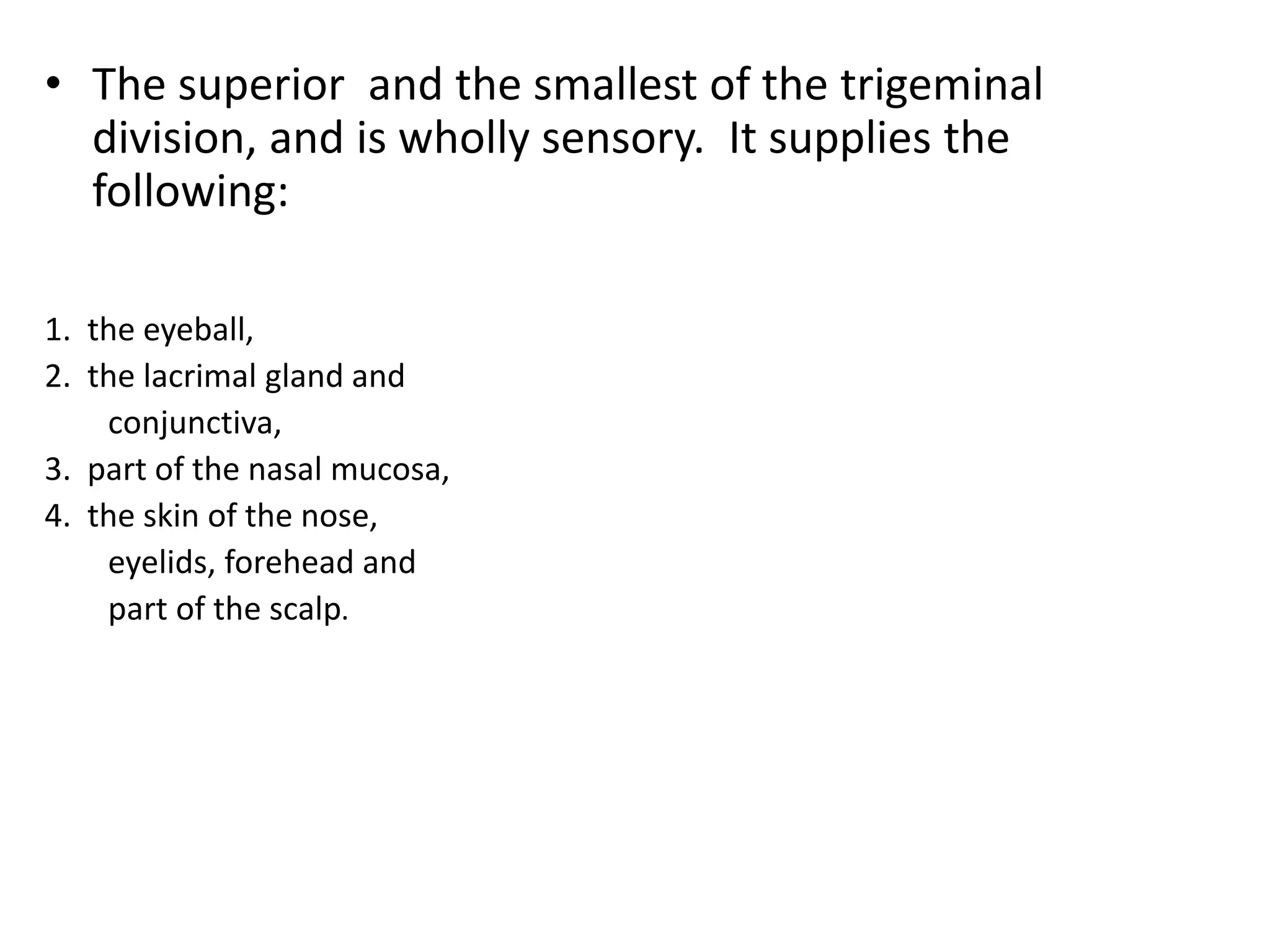 • The superior and the smallest of the trigeminal
division, and is wholly sensory. It supplies the
following:
1. the eyeball,
2. the lacrimal gland and
conjunctiva,
3. part of the nasal mucosa,
4. the skin of the nose,
eyelids, forehead and
part of the scalp.
 