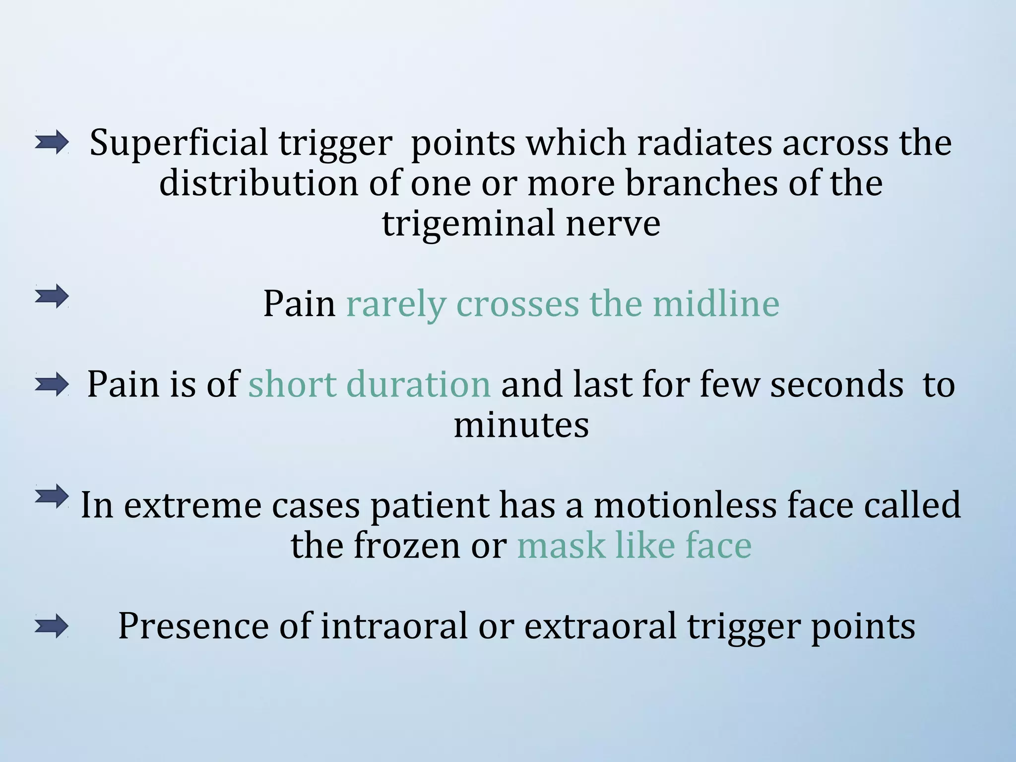 Superficial trigger points which radiates across the
distribution of one or more branches of the
trigeminal nerve
Pain rarely crosses the midline
Pain is of short duration and last for few seconds to
minutes
In extreme cases patient has a motionless face called
the frozen or mask like face
Presence of intraoral or extraoral trigger points
 