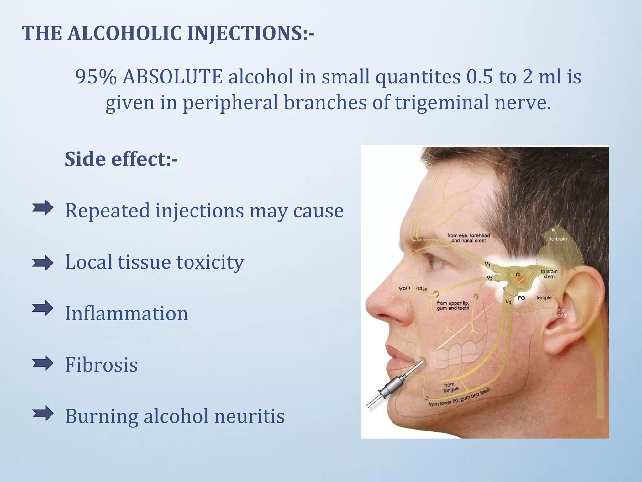 THE ALCOHOLIC INJECTIONS:-
95% ABSOLUTE alcohol in small quantites 0.5 to 2 ml is
given in peripheral branches of trigeminal nerve.
Side effect:-
Repeated injections may cause
Local tissue toxicity
Inflammation
Fibrosis
Burning alcohol neuritis
 