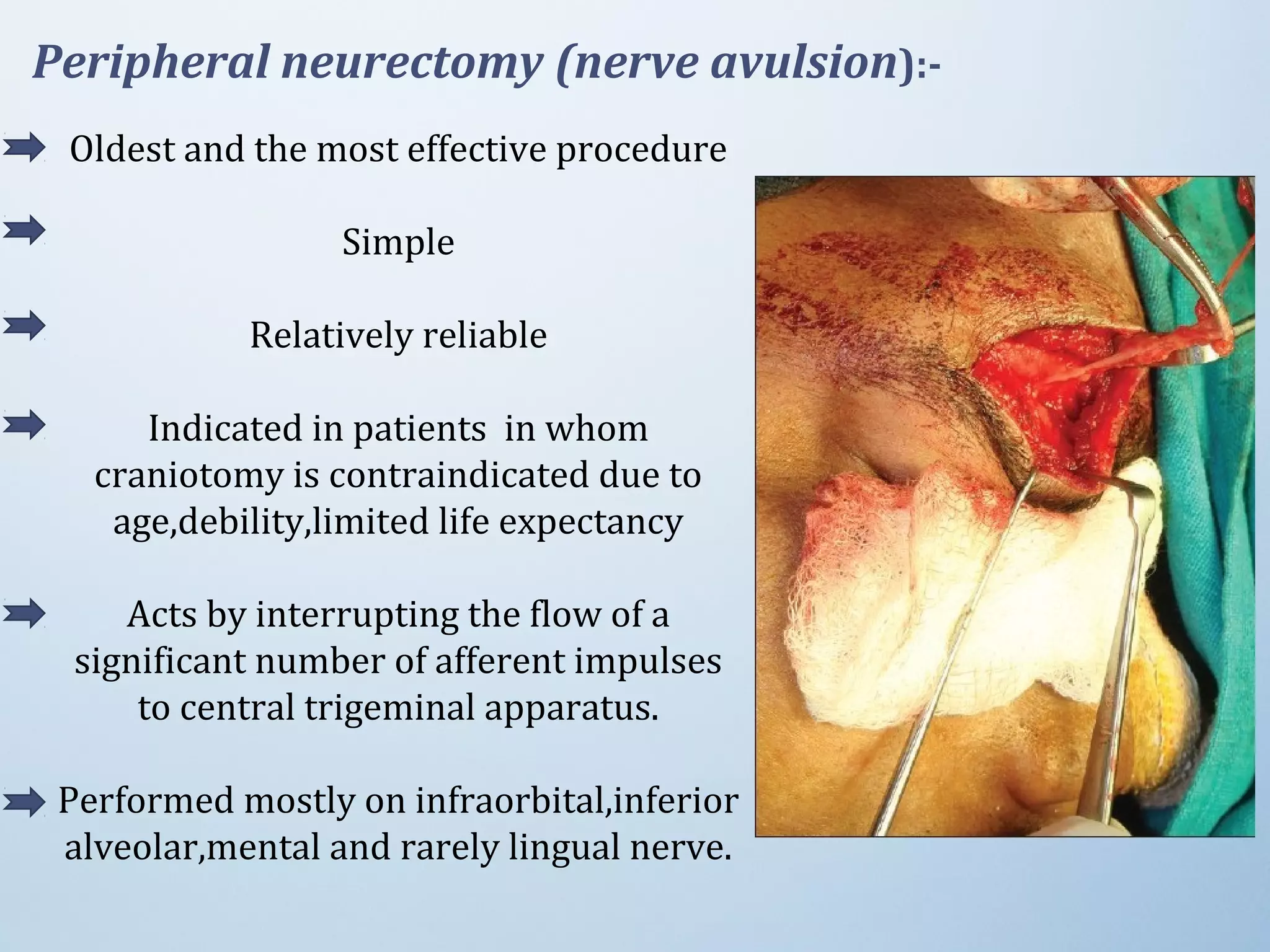 Peripheral neurectomy (nerve avulsion):-
Oldest and the most effective procedure
Simple
Relatively reliable
Indicated in patients in whom
craniotomy is contraindicated due to
age,debility,limited life expectancy
Acts by interrupting the flow of a
significant number of afferent impulses
to central trigeminal apparatus.
Performed mostly on infraorbital,inferior
alveolar,mental and rarely lingual nerve.
 