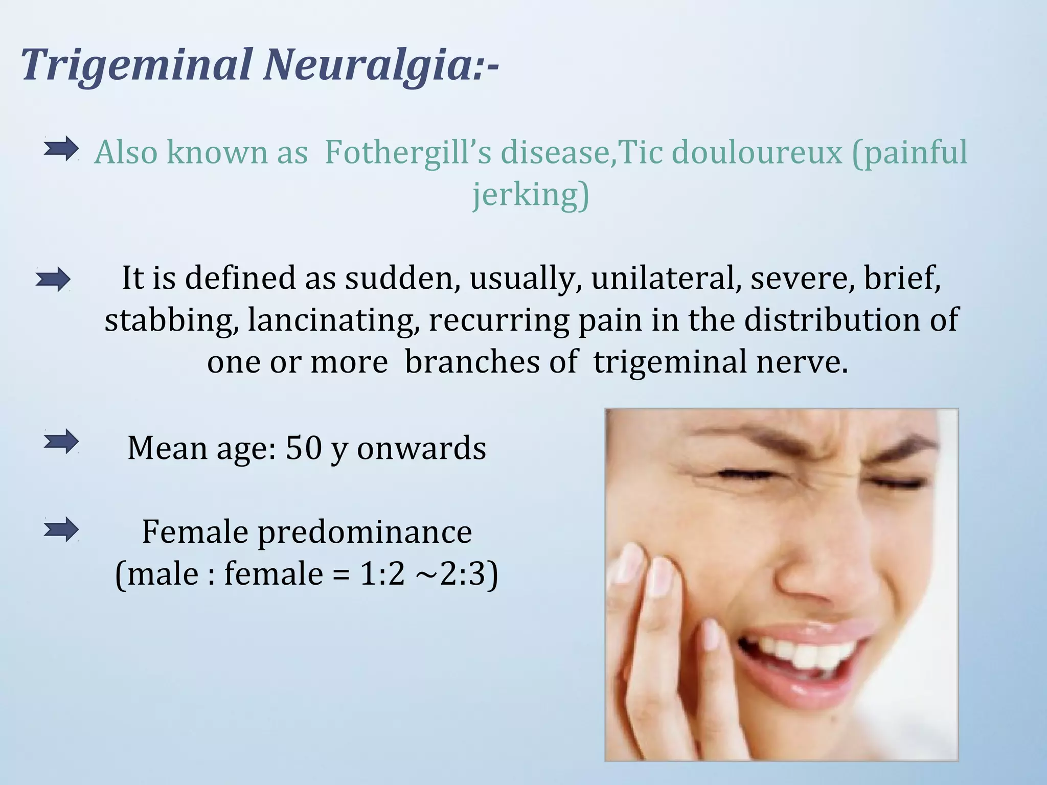 Also known as Fothergill’s disease,Tic douloureux (painful
jerking)
It is defined as sudden, usually, unilateral, severe, brief,
stabbing, lancinating, recurring pain in the distribution of
one or more branches of trigeminal nerve.
Trigeminal Neuralgia:-
Mean age: 50 y onwards
Female predominance
(male : female = 1:2 ~2:3)
 