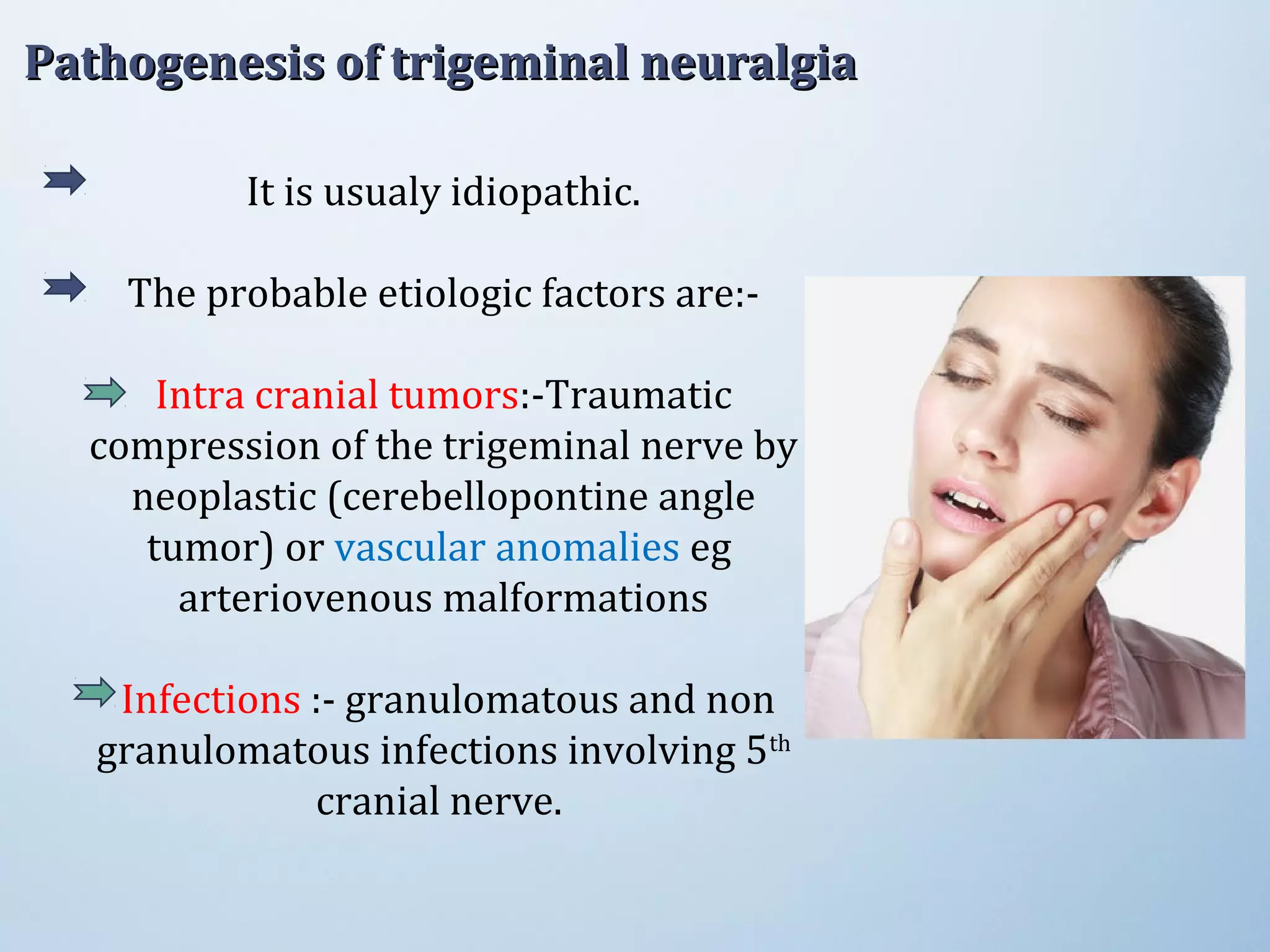 It is usualy idiopathic.
The probable etiologic factors are:-
Intra cranial tumors:-Traumatic
compression of the trigeminal nerve by
neoplastic (cerebellopontine angle
tumor) or vascular anomalies eg
arteriovenous malformations
Infections :- granulomatous and non
granulomatous infections involving 5th
cranial nerve.
Pathogenesis of trigeminal neuralgiaPathogenesis of trigeminal neuralgia
 