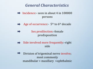 General Characteristics
Incidence:- seen in about 4 in 100000
persons
Age of occurrence:- 5th
to 6th
decade
Sex predilection:-female
predisposition
Side involved more frequently:-right
side
Division of trigeminal nerve involve;
most commonly
mandibular > maxillary >ophthalmic
 