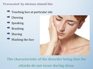 Provocated by obvious stimuli like
Touching face at particular site
Chewing
Speaking
Brushing
Shaving
Washing the face
The characteristic of the disorder being that the
attacks do not occur during sleep.
 
