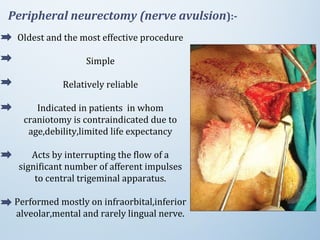 Peripheral neurectomy (nerve avulsion):-
Oldest and the most effective procedure
Simple
Relatively reliable
Indicated in patients in whom
craniotomy is contraindicated due to
age,debility,limited life expectancy
Acts by interrupting the flow of a
significant number of afferent impulses
to central trigeminal apparatus.
Performed mostly on infraorbital,inferior
alveolar,mental and rarely lingual nerve.
 