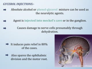 GYCEROL INJECTIONS:-
Absolute alcohol or phenol-glycerol mixture can be used as
the neurolytic agents.
Agent is injected into meckel’s cave or in the ganglion.
Causes damage to nerve cells presumably through
dehydration.
It induces pain relief in 80%
of the cases.
Also spares the ophthalmic
division and the motor root.
 