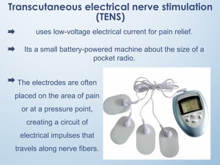 Transcutaneous electrical nerve stimulation
(TENS)
uses low-voltage electrical current for pain relief.
Its a small battery-powered machine about the size of a
pocket radio.
The electrodes are often
placed on the area of pain
or at a pressure point,
creating a circuit of
electrical impulses that
travels along nerve fibers.
 