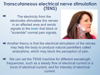 Transcutaneous electrical nerve stimulation
(TENS)
Another theory is that the electrical stimulation of the nerves
may help the body to produce natural painkillers called
endorphins, which may block the perception of pain.
We can set the TENS machine for different wavelength
frequencies, such as a steady flow of electrical current or a
burst of electrical current, and for intensity of electrical
current.
The electricity from the
electrodes stimulates the nerves
in an affected area and sends
signals to the brain that block or
"scramble" normal pain signals.
 