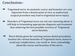 Conclusion:-
Trigeminal nerve, its anatomic course and branches are very
important from a dentist point of view as inadvertant
surgical procedure may lead to trigeminal nerve injury.
Disorders of Trigeminal nerve are not rare ,knowing about it
will help in formulating appropriate diagnosis and treatment
thus achieving the best possible recovery of Trigeminal
nerve function.
Nerve blocks given for carrying various dental procedures
involves the various branches of Trigeminal nerve, hence to
avoid any complications ,one needs to have a knowledge
about the course and branches of the nerve .
 