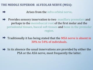 THE MIDDLE SUPERIOR ALVEOLAR NERVE (MSA):
Arises from the infra orbital nerve.
Provides sensory innervation to two maxillary premolars and
perhaps to the mesiobuccal root of the first molar and the
periodontal tissues, buccal soft tissues and bone in the premolar
region.
Traditionally it has being stated that the MSA nerve is absent in
30% to 54% of individuals.
In its absence the usual innervations are provided by either the
PSA or the ASA nerve, most frequently the latter.
 