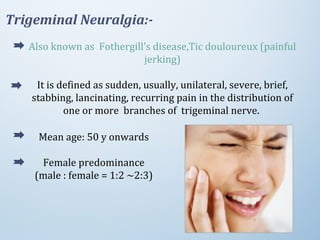 Also known as Fothergill’s disease,Tic douloureux (painful
jerking)
It is defined as sudden, usually, unilateral, severe, brief,
stabbing, lancinating, recurring pain in the distribution of
one or more branches of trigeminal nerve.
Trigeminal Neuralgia:-
Mean age: 50 y onwards
Female predominance
(male : female = 1:2 ~2:3)
 