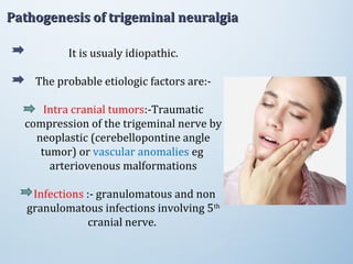 It is usualy idiopathic.
The probable etiologic factors are:-
Intra cranial tumors:-Traumatic
compression of the trigeminal nerve by
neoplastic (cerebellopontine angle
tumor) or vascular anomalies eg
arteriovenous malformations
Infections :- granulomatous and non
granulomatous infections involving 5th
cranial nerve.
Pathogenesis of trigeminal neuralgiaPathogenesis of trigeminal neuralgia
 