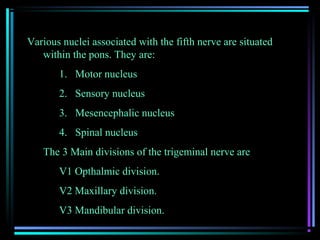 Various nuclei associated with the fifth nerve are situated
   within the pons. They are:
       1. Motor nucleus
       2. Sensory nucleus
       3. Mesencephalic nucleus
       4. Spinal nucleus
   The 3 Main divisions of the trigeminal nerve are
       V1 Opthalmic division.
       V2 Maxillary division.
       V3 Mandibular division.
 