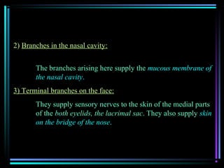 2) Branches in the nasal cavity:


       The branches arising here supply the mucous membrane of
       the nasal cavity.
3) Terminal branches on the face:
       They supply sensory nerves to the skin of the medial parts
       of the both eyelids, the lacrimal sac. They also supply skin
       on the bridge of the nose.
 