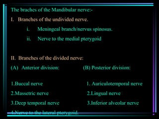 The braches of the Mandibular nerve:-
I. Branches of the undivided nerve.
       i.    Meningeal branch/nervus spinosus.
       ii.   Nerve to the medial pterygoid


II. Branches of the divided nerve:
(A) Anterior division:              (B) Posterior division:


1.Buccal nerve                       1. Auriculotemporal nerve
2.Massetric nerve                    2.Lingual nerve
3.Deep temporal nerve                3.Inferior alveolar nerve
4.Nerve to the lateral pterygoid.
 