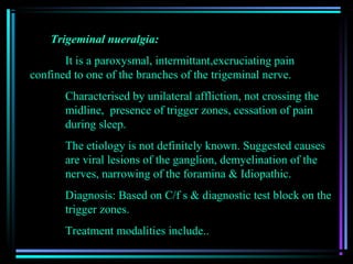 Trigeminal nueralgia:
       It is a paroxysmal, intermittant,excruciating pain
confined to one of the branches of the trigeminal nerve.
       Characterised by unilateral affliction, not crossing the
       midline, presence of trigger zones, cessation of pain
       during sleep.
       The etiology is not definitely known. Suggested causes
       are viral lesions of the ganglion, demyelination of the
       nerves, narrowing of the foramina & Idiopathic.
       Diagnosis: Based on C/f s & diagnostic test block on the
       trigger zones.
       Treatment modalities include..
 