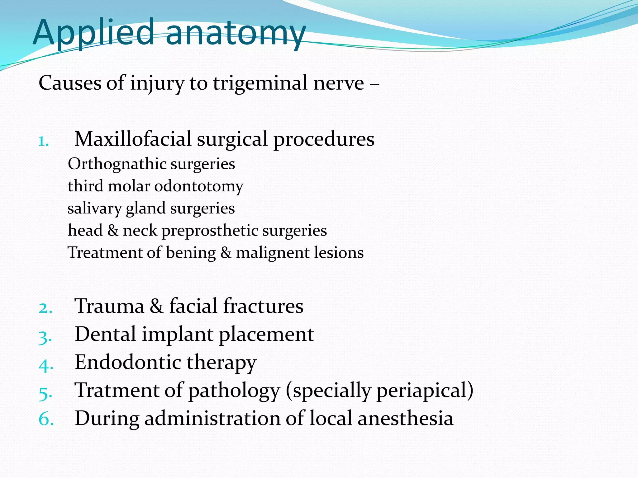 Applied anatomy
Causes of injury to trigeminal nerve –
1. Maxillofacial surgical procedures
Orthognathic surgeries
third molar odontotomy
salivary gland surgeries
head & neck preprosthetic surgeries
Treatment of bening & malignent lesions
2. Trauma & facial fractures
3. Dental implant placement
4. Endodontic therapy
5. Tratment of pathology (specially periapical)
6. During administration of local anesthesia
 
