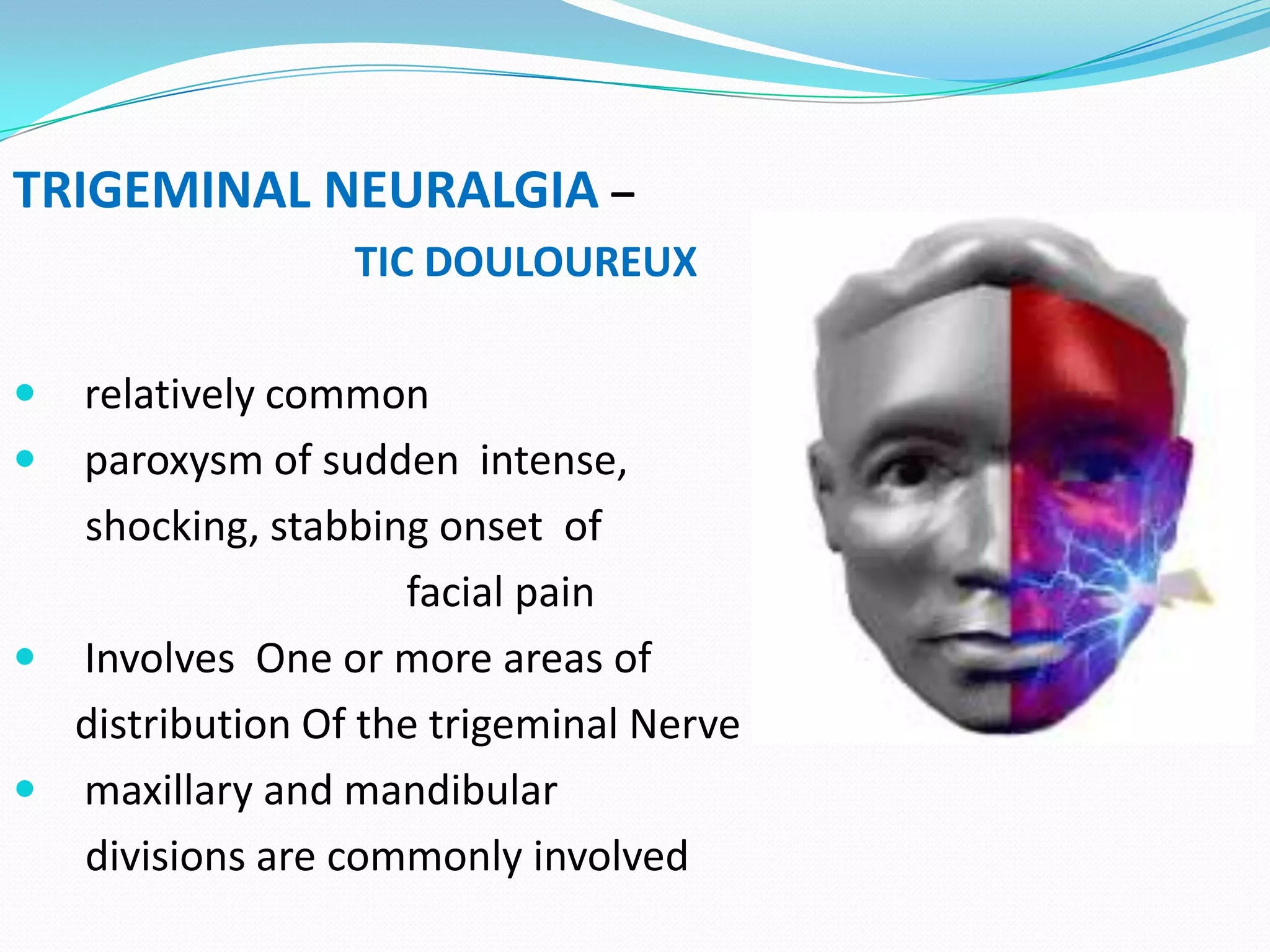 TRIGEMINAL NEURALGIA –
TIC DOULOUREUX
 relatively common
 paroxysm of sudden intense,
shocking, stabbing onset of
facial pain
 Involves One or more areas of
distribution Of the trigeminal Nerve
 maxillary and mandibular
divisions are commonly involved
 