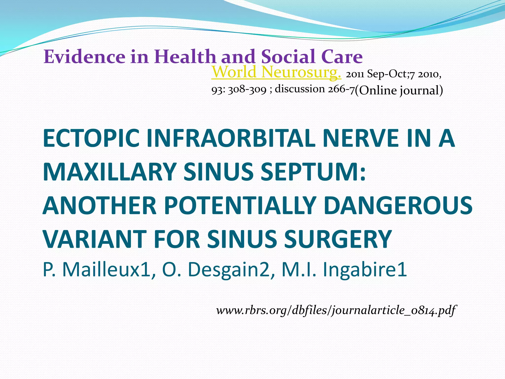 ECTOPIC INFRAORBITAL NERVE IN A
MAXILLARY SINUS SEPTUM:
ANOTHER POTENTIALLY DANGEROUS
VARIANT FOR SINUS SURGERY
P. Mailleux1, O. Desgain2, M.I. Ingabire1
Evidence in Health and Social Care
(Online journal)
www.rbrs.org/dbfiles/journalarticle_0814.pdf
World Neurosurg. 2011 Sep-Oct;7 2010,
93: 308-309 ; discussion 266-7
 