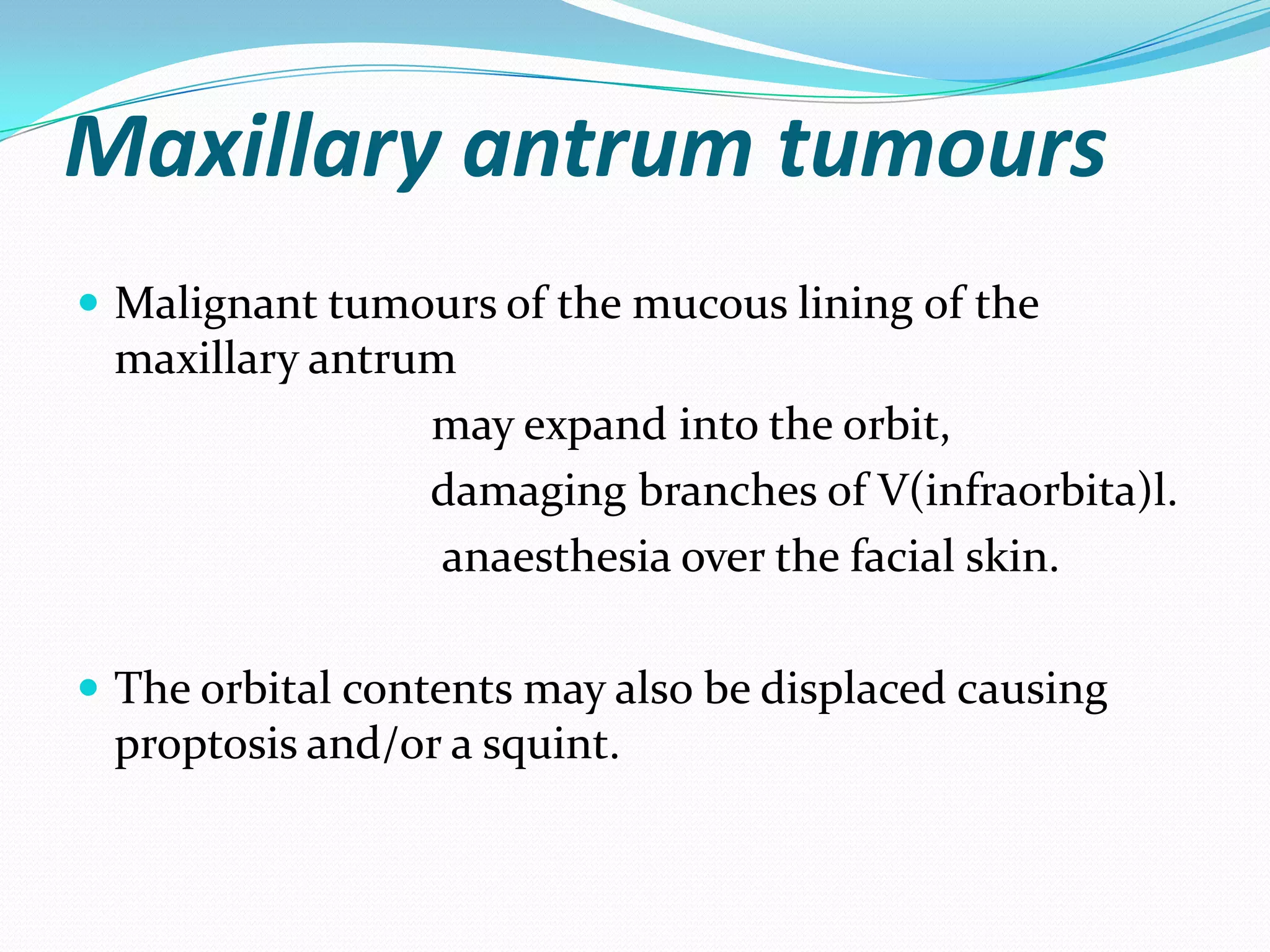 Maxillary antrum tumours
 Malignant tumours of the mucous lining of the
maxillary antrum
may expand into the orbit,
damaging branches of V(infraorbita)l.
anaesthesia over the facial skin.
 The orbital contents may also be displaced causing
proptosis and/or a squint.
 