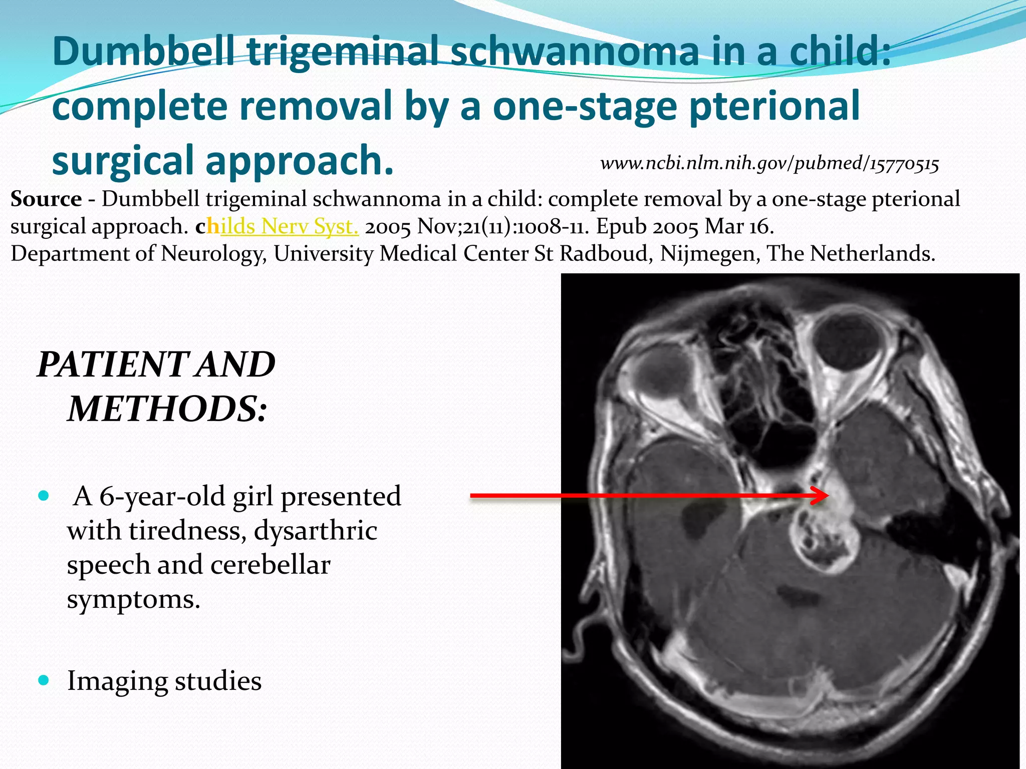 Dumbbell trigeminal schwannoma in a child:
complete removal by a one-stage pterional
surgical approach.
PATIENT AND
METHODS:
 A 6-year-old girl presented
with tiredness, dysarthric
speech and cerebellar
symptoms.
 Imaging studies
Source - Dumbbell trigeminal schwannoma in a child: complete removal by a one-stage pterional
surgical approach. childs Nerv Syst. 2005 Nov;21(11):1008-11. Epub 2005 Mar 16.
Department of Neurology, University Medical Center St Radboud, Nijmegen, The Netherlands.
www.ncbi.nlm.nih.gov/pubmed/15770515
 