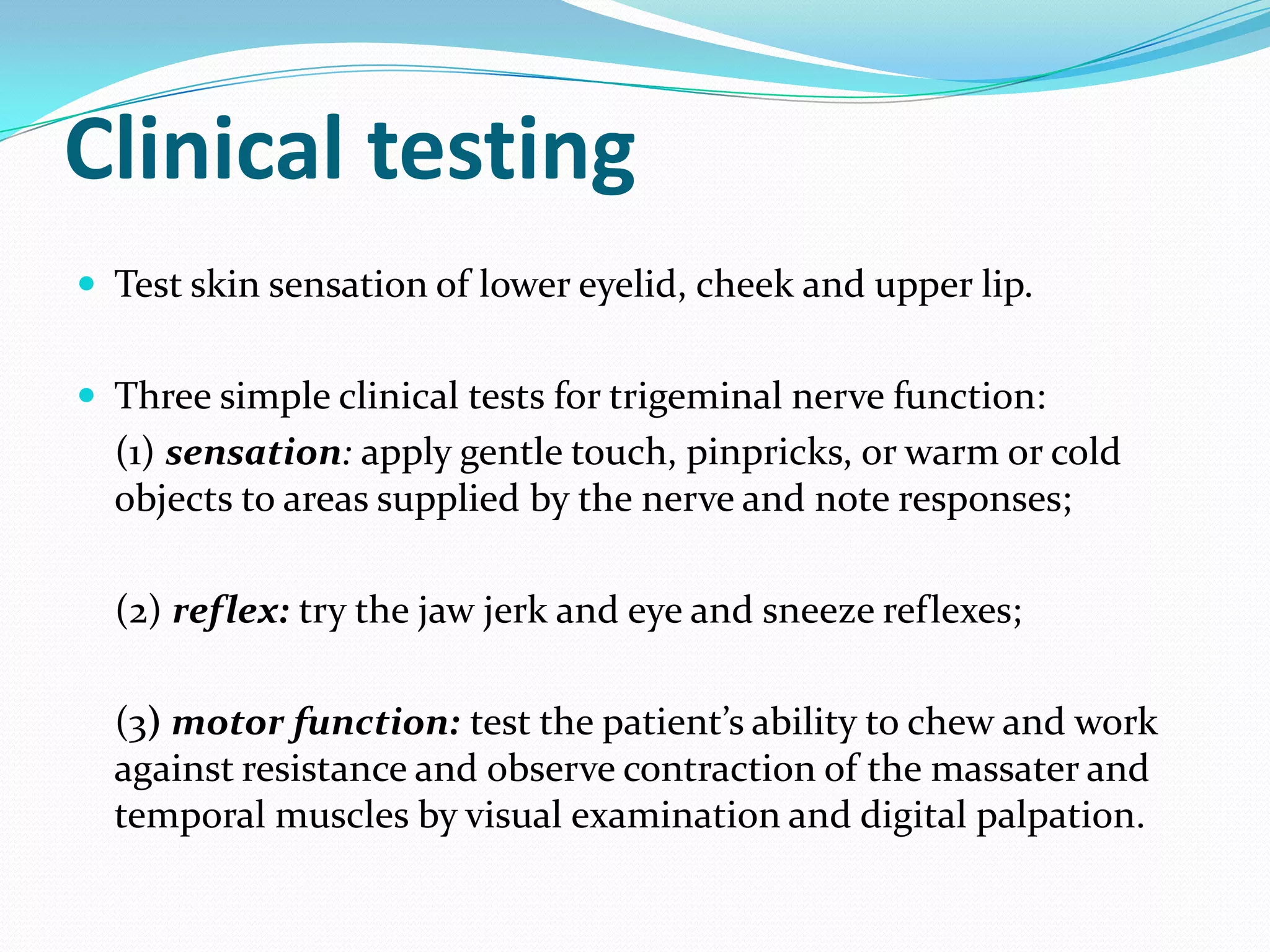 Clinical testing
 Test skin sensation of lower eyelid, cheek and upper lip.
 Three simple clinical tests for trigeminal nerve function:
(1) sensation: apply gentle touch, pinpricks, or warm or cold
objects to areas supplied by the nerve and note responses;
(2) reflex: try the jaw jerk and eye and sneeze reflexes;
(3) motor function: test the patient’s ability to chew and work
against resistance and observe contraction of the massater and
temporal muscles by visual examination and digital palpation.
 