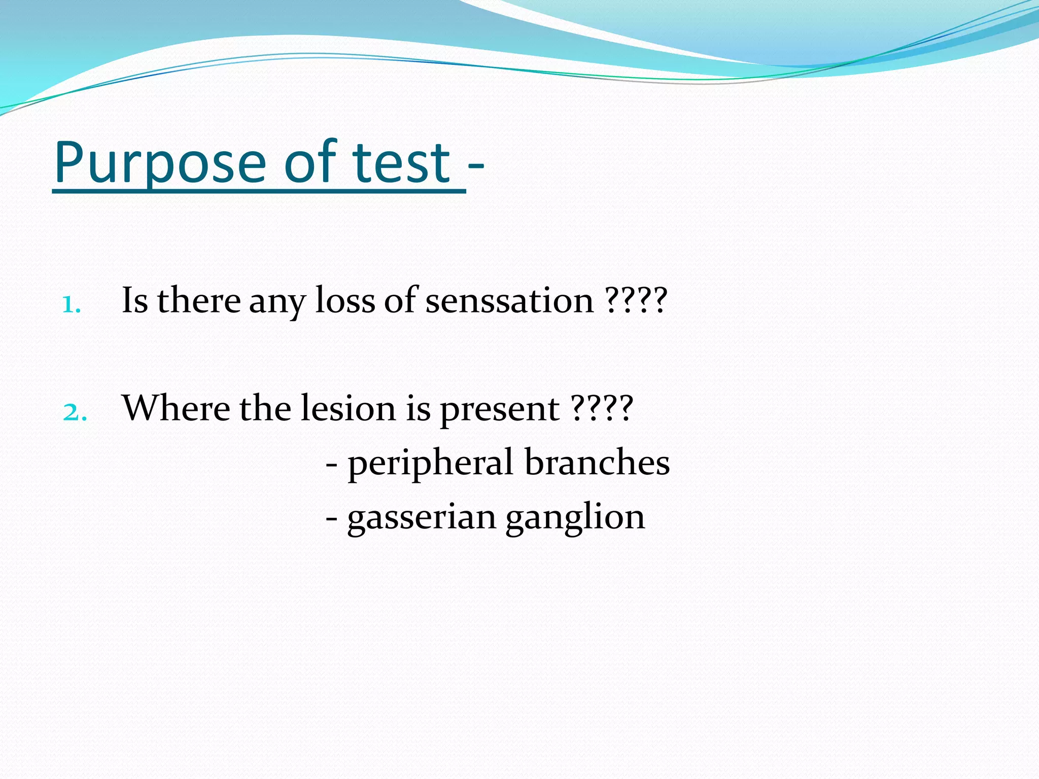 Purpose of test -
1. Is there any loss of senssation ????
2. Where the lesion is present ????
- peripheral branches
- gasserian ganglion
 